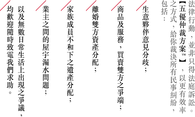 法律行動，並非只得法庭訴訟。 【五優仲裁方案™】，以更有效率之方式，給你裁決所有民事糾紛，包括：