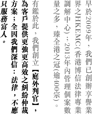 早於2009年，我們已創辦享譽業界之HKEMC(香港博信法律專業調解中心)；2013年內管理個案數量之多，臻全港之冠(逾400宗)。